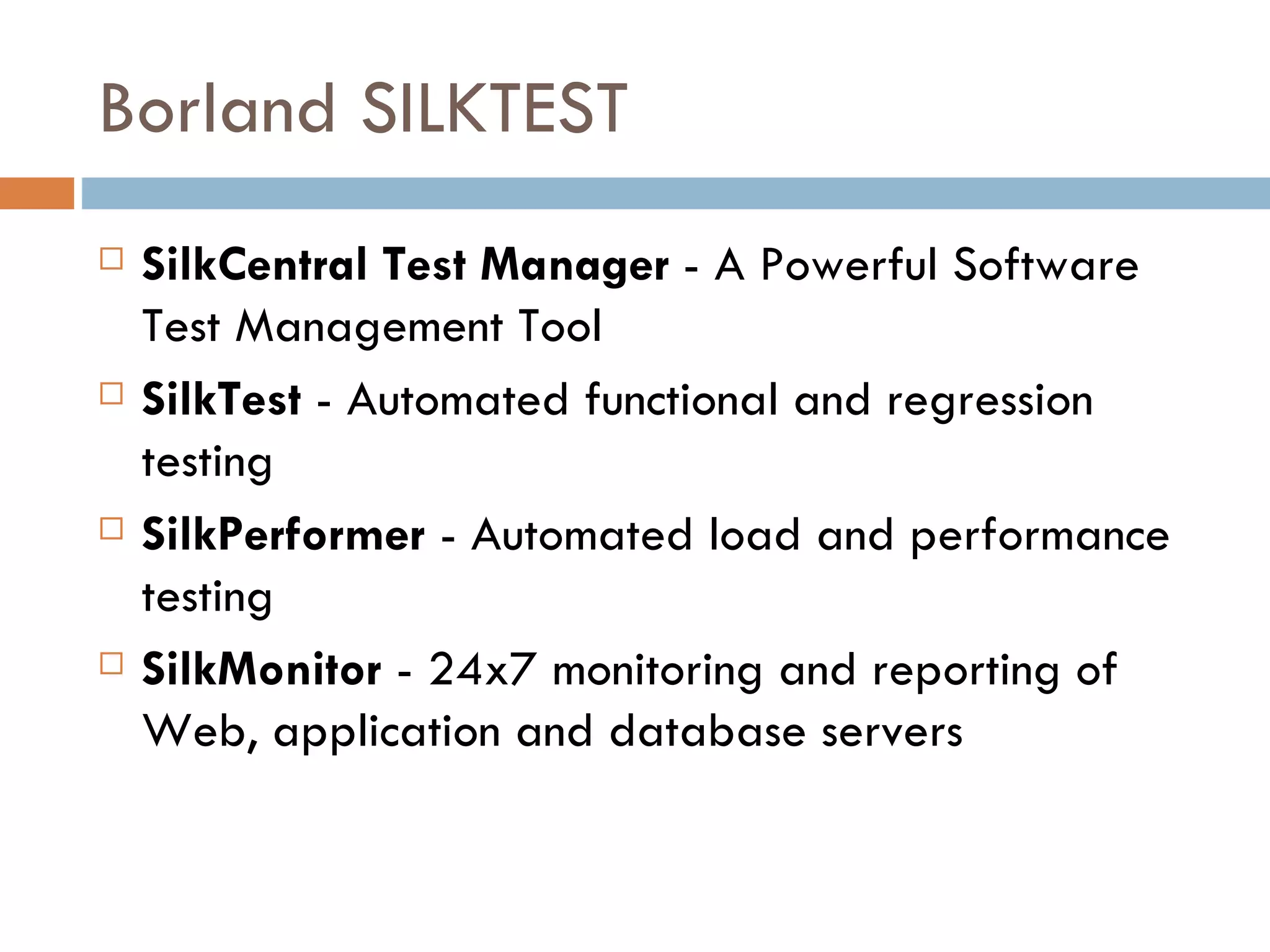 Borland SILKTEST SilkCentral Test Manager  - A Powerful Software Test Management Tool SilkTest  - Automated functional and regression testing  SilkPerformer  - Automated load and performance testing SilkMonitor  - 24x7 monitoring and reporting of Web, application and database servers 