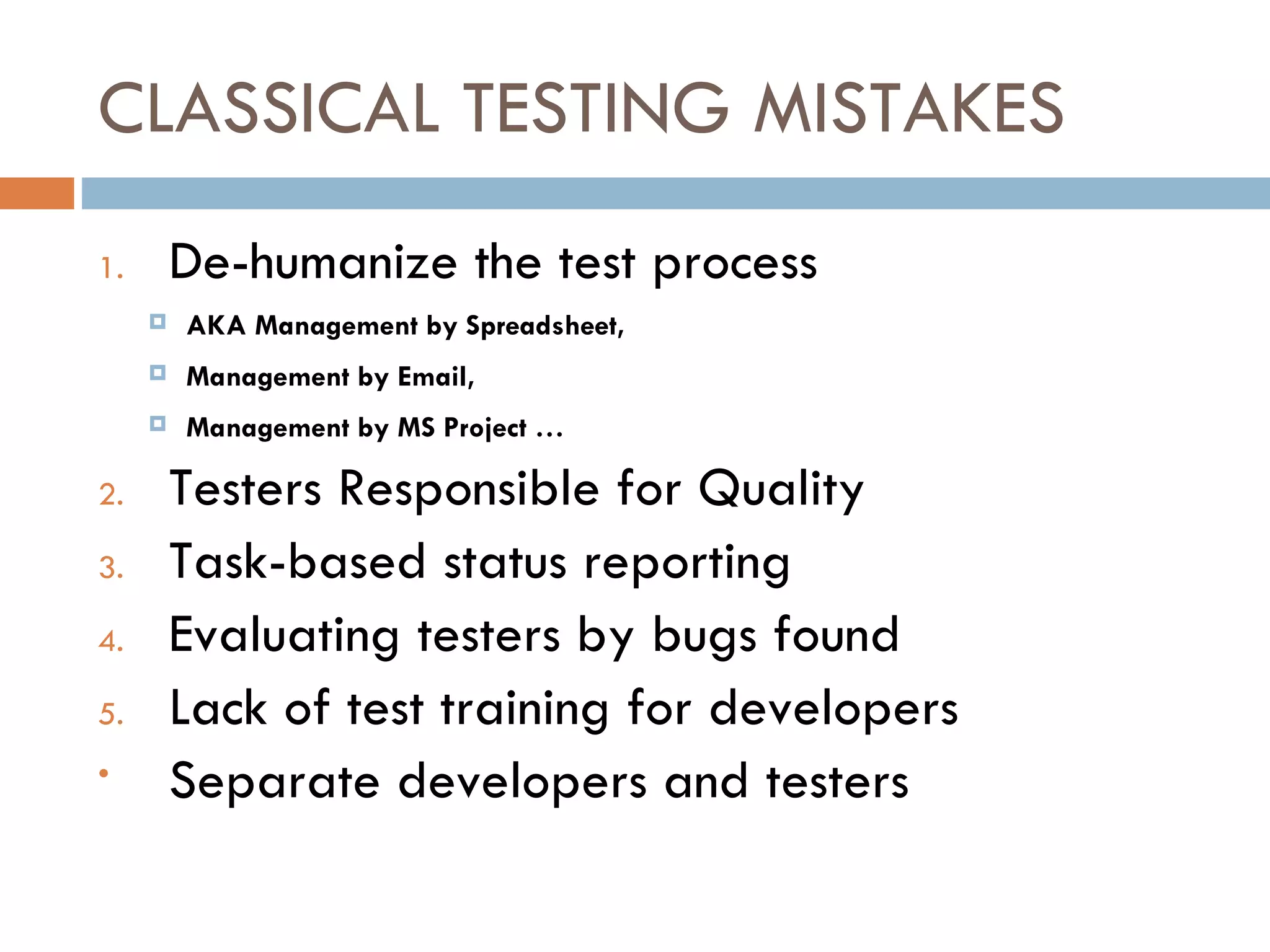 CLASSICAL TESTING MISTAKES De-humanize the test process AKA Management by Spreadsheet, Management by Email, Management by MS Project … Testers Responsible for Quality Task-based status reporting Evaluating testers by bugs found Lack of test training for developers Separate developers and testers 