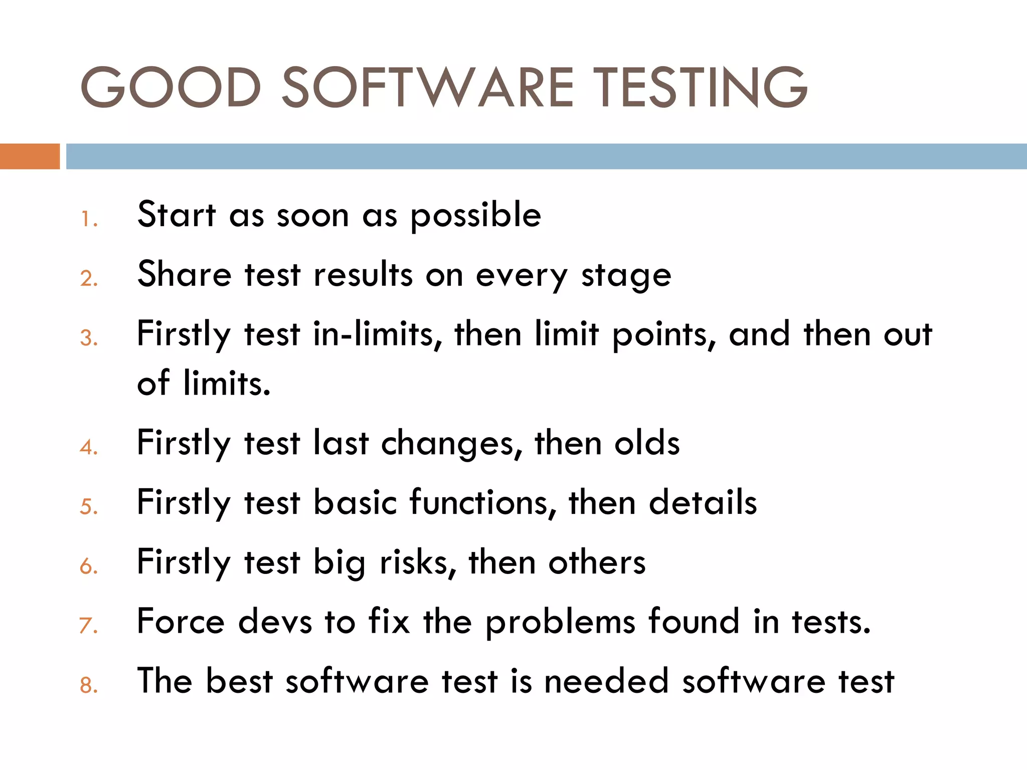 GOOD SOFTWARE TESTING Start as soon as possible Share test results on every stage Firstly test in-limits, then limit points, and then out of limits. Firstly test last changes, then olds Firstly test basic functions, then details Firstly test big risks, then others Force devs to fix the problems found in tests. The best software test is needed software test 