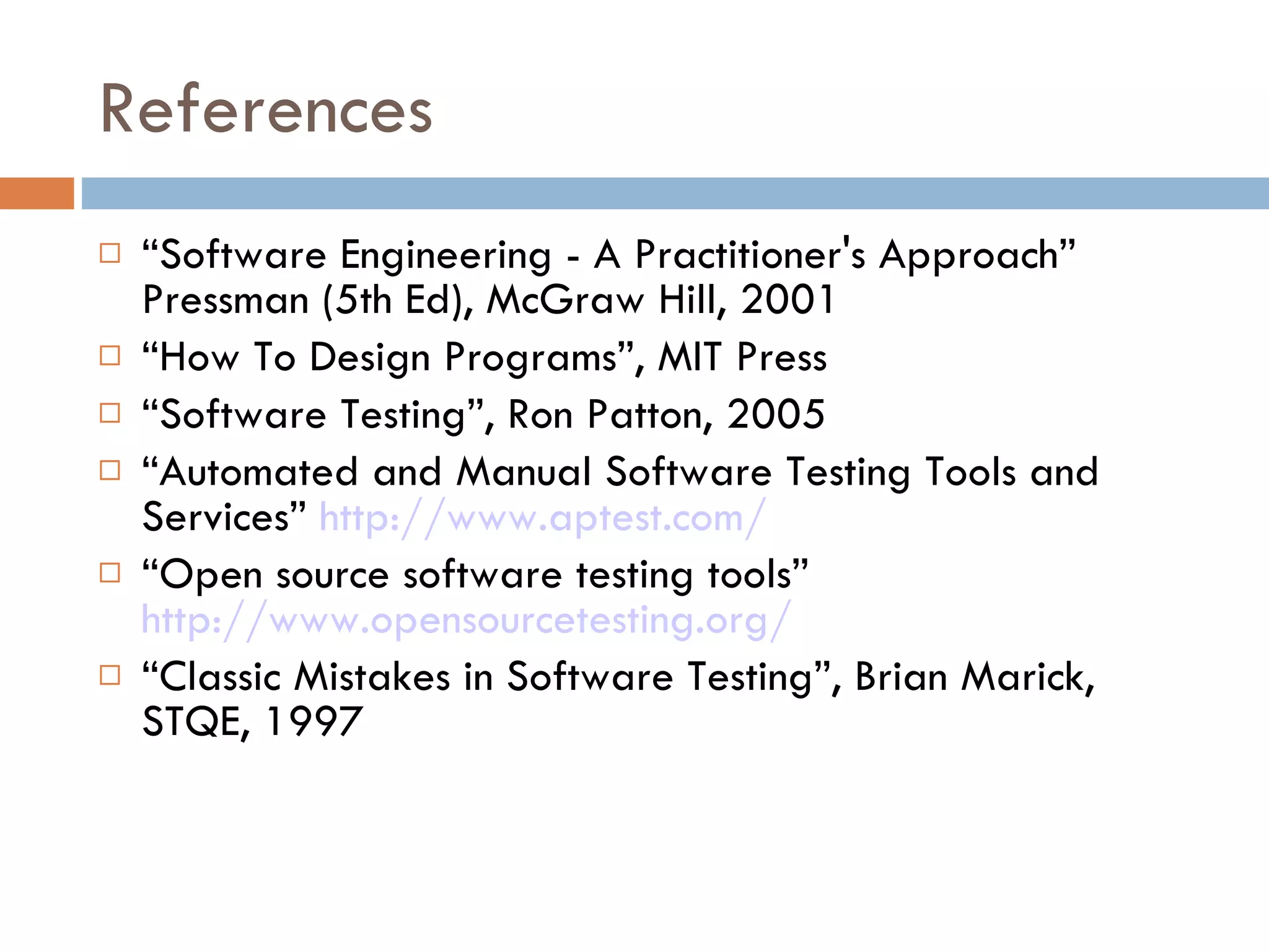 References “ Software Engineering - A Practitioner's Approach” Pressman (5th Ed), McGraw Hill, 2001 “ How To Design Programs”, MIT Press “ Software Testing”, Ron Patton, 2005 “ Automated and Manual Software Testing Tools and Services”  http://www.aptest.com/ “ Open source software testing tools”  http://www.opensourcetesting.org/   “ Classic Mistakes in Software Testing”, Brian Marick, STQE, 1997 