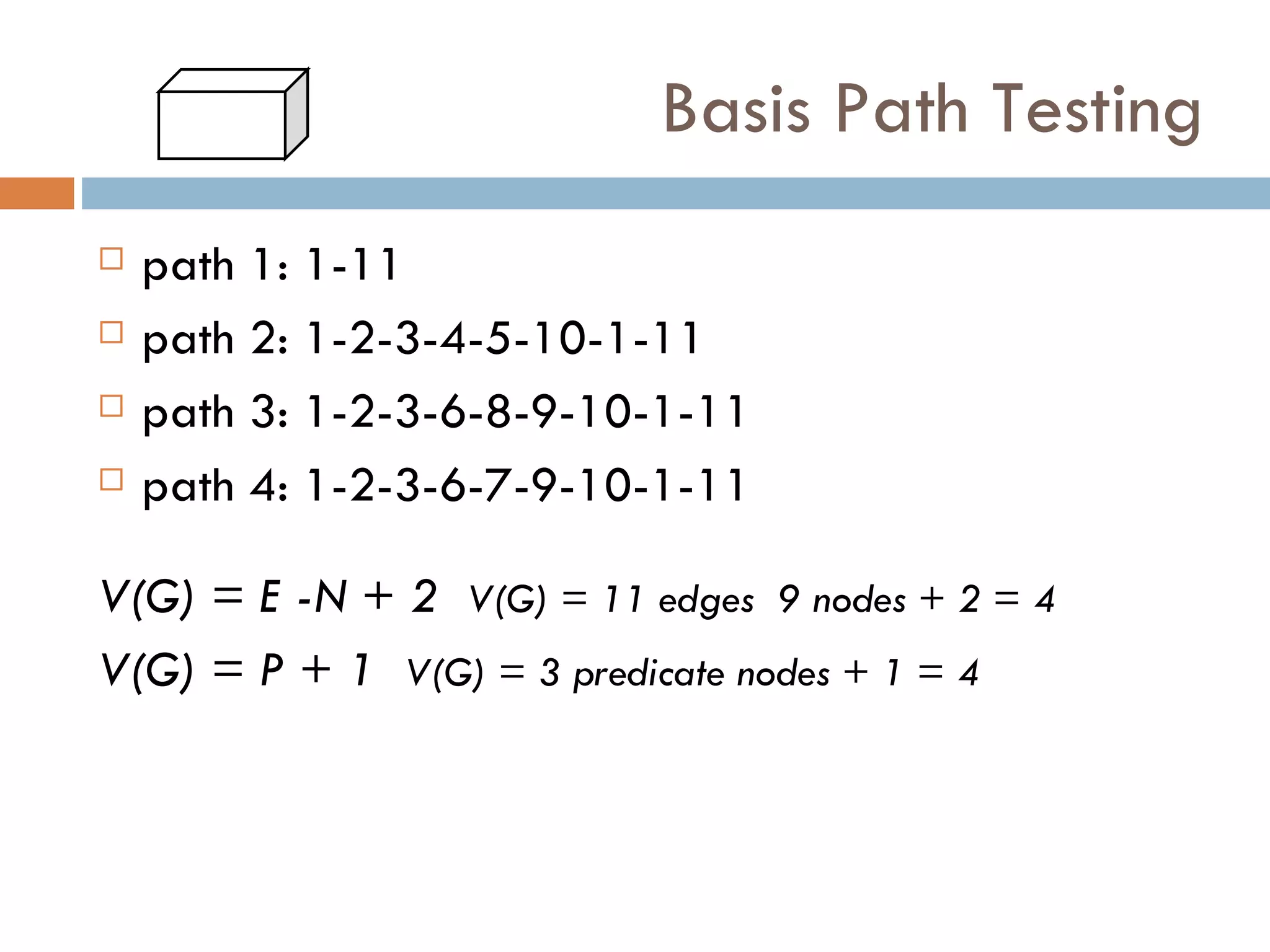 Basis Path Testing path 1: 1-11 path 2: 1-2-3-4-5-10-1-11 path 3: 1-2-3-6-8-9-10-1-11 path 4: 1-2-3-6-7-9-10-1-11 V(G) = E -N + 2   V(G) = 11 edges  9 nodes + 2 = 4 V(G) = P + 1   V(G) = 3 predicate nodes + 1 = 4 