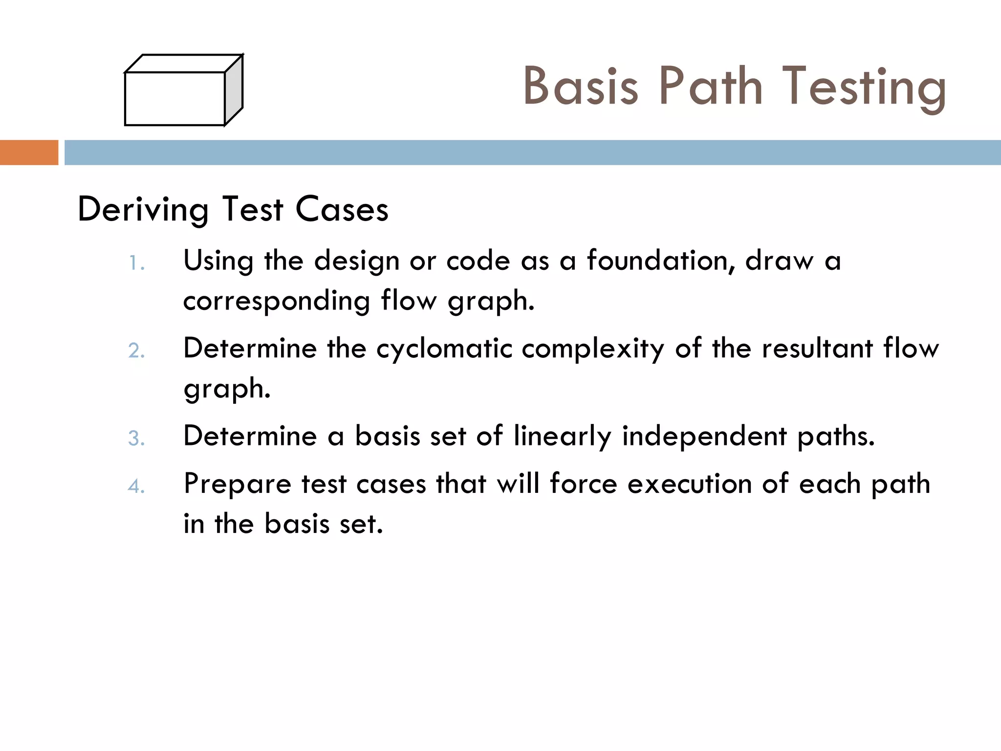 Basis Path Testing Deriving Test Cases Using the design or code as a foundation, draw a corresponding flow graph. Determine the cyclomatic complexity of the resultant flow graph. Determine a basis set of linearly independent paths. Prepare test cases that will force execution of each path in the basis set. 