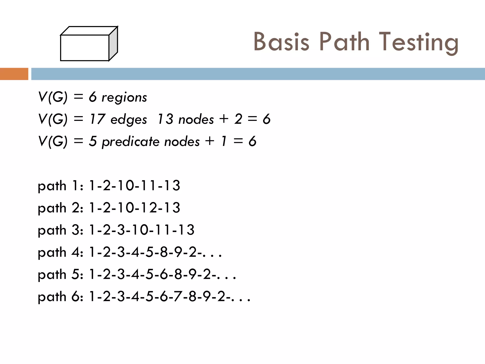 Basis Path Testing V(G) = 6 regions V(G) = 17 edges  13 nodes + 2 = 6 V(G) = 5 predicate nodes + 1 = 6 path 1: 1-2-10-11-13 path 2: 1-2-10-12-13 path 3: 1-2-3-10-11-13 path 4: 1-2-3-4-5-8-9-2-. . . path 5: 1-2-3-4-5-6-8-9-2-. . . path 6: 1-2-3-4-5-6-7-8-9-2-. . . 