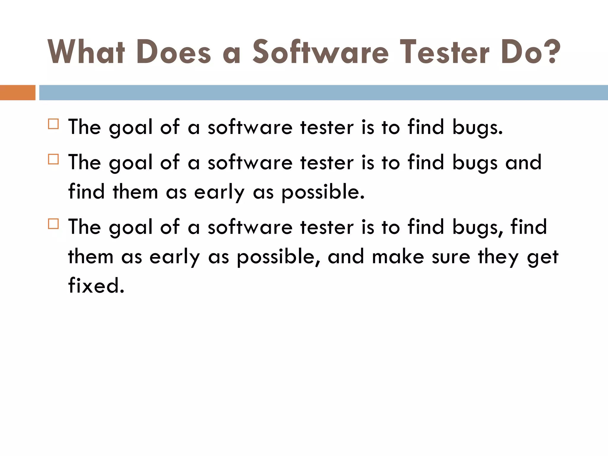 What Does a Software Tester Do? The goal of a software tester is to find bugs. The goal of a software tester is to find bugs and find them as early as possible. The goal of a software tester is to find bugs, find them as early as possible, and make sure they get fixed. 