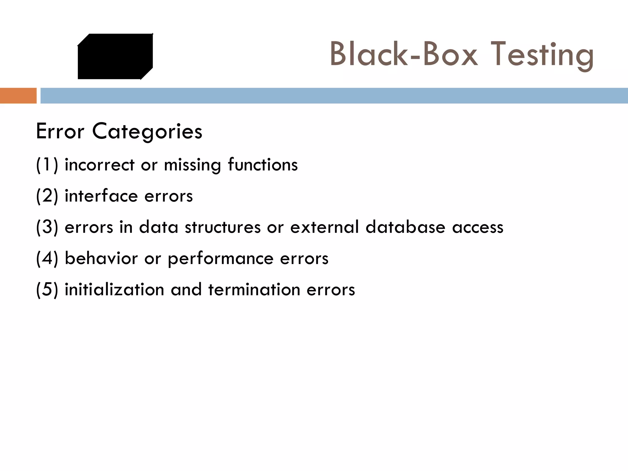 Black-Box Testing Error Categories (1) incorrect or missing functions (2) interface errors (3) errors in data structures or external database access (4) behavior or performance errors (5) initialization and termination errors 