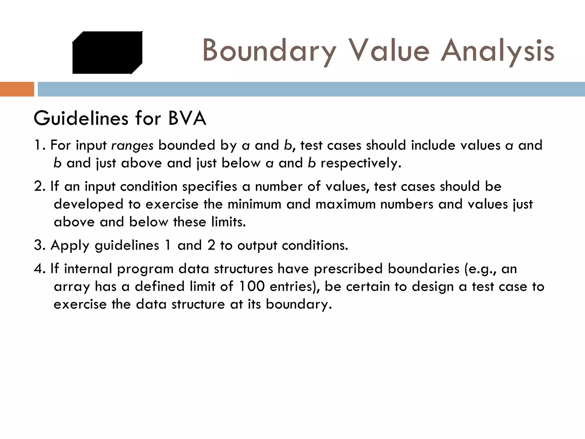 Boundary Value Analysis Guidelines for BVA 1. For input  ranges  bounded by  a  and  b , test cases should include values  a  and  b  and just above and just below  a  and  b  respectively. 2. If an input condition specifies a number of values, test cases should be developed to exercise the minimum and maximum numbers and values just above and below these limits. 3. Apply guidelines 1 and 2 to output conditions.  4. If internal program data structures have prescribed boundaries (e.g., an array has a defined limit of 100 entries), be certain to design a test case to exercise the data structure at its boundary. 