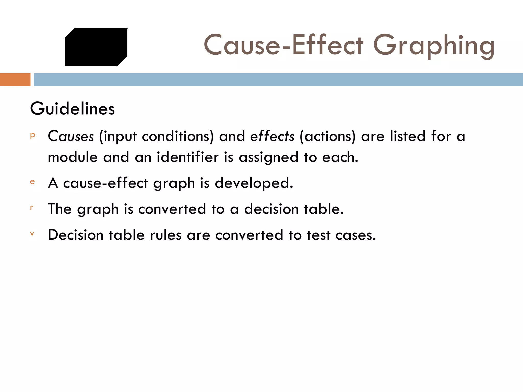 Cause-Effect Graphing Guidelines  Causes  (input conditions) and  effects  (actions) are listed for a module and an identifier is assigned to each.  A cause-effect graph is developed.  The graph is converted to a decision table.  Decision table rules are converted to test cases.  