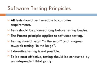 Software Testing Prinpicles All tests should be traceable to customer requirements. Tests should be planned long before testing begins. The Pareto principle applies to software testing. Testing should begin “in the small” and progress towards testing “in the large”. Exhaustive testing is not possible. To be most effective, testing should be conducted by an independent third party. 