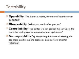 Testability Operability   “The better it works, the more efficiently it can be tested.” Observability   “What you see is what you test” Controllability  &quot;The better we can control the software, the more the testing can be automated and optimized.“ Decomposability  &quot;By controlling the scope of testing, we can more quickly isolate problems and perform smarter retesting.&quot; 