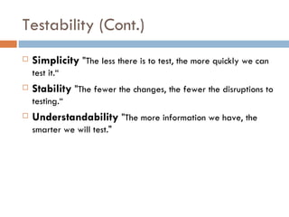 Testability (Cont.)‏ Simplicity  &quot;The less there is to test, the more quickly we can test it.“ Stability  &quot;The fewer the changes, the fewer the disruptions to testing.“ Understandability  &quot;The more information we have, the smarter we will test.&quot; 