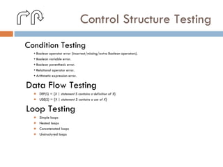 Control Structure Testing Condition Testing •  Boolean operator error (incorrect/missing/extra Boolean operators). •  Boolean variable error. •  Boolean parenthesis error. •  Relational operator error. •  Arithmetic expression error. Data Flow Testing DEF( S) = {X | statement S contains a definition of X} USE( S) = {X | statement S contains a use of X} Loop Testing Simple loops Nested loops Concatenated loops Unstructyred loops 