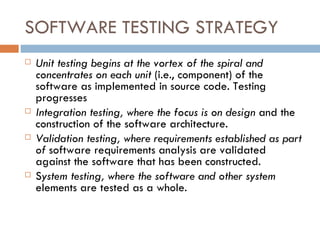 SOFTWARE TESTING STRATEGY Unit testing begins at the vortex of the spiral and concentrates on each unit  (i.e., component) of the software as implemented in source code. Testing progresses Integration testing, where the focus is on design  and the construction of the software architecture. Validation testing, where requirements established as part of  software requirements analysis are validated against the software that has been constructed. S ystem testing, where the software and other system   elements are tested as a whole. 