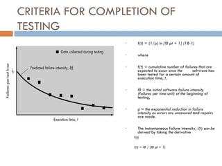 CRITERIA FOR COMPLETION OF TESTING f(t) = (1/p) ln [l0 pt + 1] (18-1)‏ where  f(t) = cumulative number of failures that are expected to occur once the software has been tested for a certain amount of execution time,  t, l0 = the initial software failure intensity (failures per time unit) at the beginning  of testing, p = the exponential reduction in failure intensity as errors are uncovered  and repairs are made. The instantaneous failure intensity,  l(t) can be derived by taking the derivative  f(t)‏ l(t) = l0 / (l0 pt + 1)‏ 