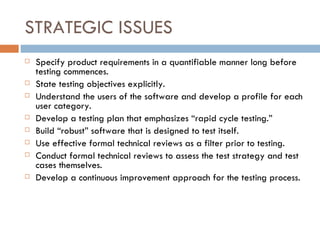 STRATEGIC ISSUES Specify product requirements in a quantifiable manner long before testing commences. State testing objectives explicitly. Understand the users of the software and develop a profile for each user category. Develop a testing plan that emphasizes “rapid cycle testing.” Build “robust” software that is designed to test itself. Use effective formal technical reviews as a filter prior to testing. Conduct formal technical reviews to assess the test strategy and test cases themselves. Develop a continuous improvement approach for the testing process. 