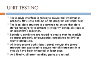 UNIT TESTING The module interface is tested to ensure that information properly flows into and out of the program unit under test.  The local data structure is examined to ensure that data stored temporarily maintains its integrity during all steps in an algorithm's execution. Boundary conditions are tested to ensure that the module operates properly at boundaries established to limit or restrict processing.  All independent paths (basis paths) through the control structure are exercised to ensure that all statements in a module have been executed at least once.  And finally, all error handling paths are tested. 