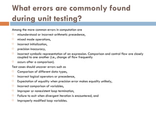 What errors are commonly found during unit testing? Among the more common errors in computation are misunderstood or incorrect arithmetic precedence,  mixed mode operations, incorrect initialization, precision inaccuracy,  incorrect symbolic representation of an expression. Comparison and control flow are closely coupled to one another (i.e., change of flow frequently occurs after a comparison).  Test cases should uncover errors such as Comparison of different data types,  Incorrect logical operators or precedence, Expectation of equality when precision error makes equality unlikely,  Incorrect comparison of variables,  Improper or nonexistent loop termination,  Failure to exit when divergent iteration is encountered, and  Improperly modified loop variables. 