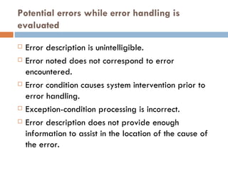 Potential errors while error handling is evaluated Error description is unintelligible. Error noted does not correspond to error encountered. Error condition causes system intervention prior to error handling. Exception-condition processing is incorrect. Error description does not provide enough information to assist in the location of the cause of the error. 