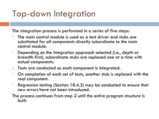 Top-down Integration The integration process is performed in a series of five steps: The main control module is used as a test driver and stubs are substituted for all components directly subordinate to the main control module. Depending on the integration approach selected (i.e., depth or breadth first), subordinate stubs are replaced one at a time with actual components. Tests are conducted as each component is integrated. On completion of each set of tests, another stub is replaced with the real component. Regression testing (Section 18.4.3) may be conducted to ensure that new errors have not been introduced. The process continues from step 2 until the entire program structure is built. 