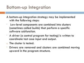 Bottom-up Integration A bottom-up integration strategy may be implemented with the following steps: Low-level components are combined into clusters (sometimes called  builds)  that perform a specific software subfunction. A driver (a control program for testing) is written to coordinate test case input and output. The cluster is tested. Drivers are removed and clusters are combined moving upward in the program structure. 