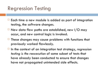 Regression Testing Each time a new module is added as part of integration testing, the software changes. New data flow paths are established, new I/O may occur, and new control logic is invoked.  These changes may cause problems with functions that previously worked flawlessly.  In the context of an integration test strategy,  regression testing is the reexecution  of some subset of tests that have already been conducted to ensure that changes have not propagated unintended side effects. 