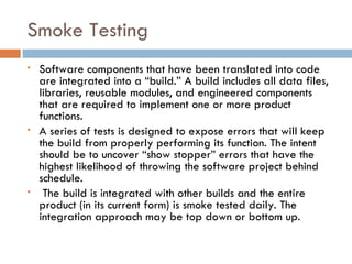 Smoke Testing Software components that have been translated into code are integrated into a “build.” A build includes all data files, libraries, reusable modules, and engineered components that are required to implement one or more product functions. A series of tests is designed to expose errors that will keep the build from properly performing its function. The intent should be to uncover “show stopper” errors that have the highest likelihood of throwing the software project behind schedule. The build is integrated with other builds and the entire product (in its current form) is smoke tested daily. The integration approach may be top down or bottom up. 