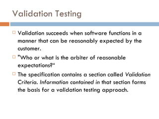 Validation Testing Validation succeeds when software functions in a manner that can be reasonably expected by the customer. &quot;Who or what is the arbiter of reasonable expectations?“ The specification contains a section called  Validation Criteria. Information contained in  that section forms the basis for a validation testing approach. 