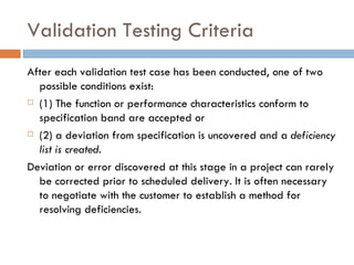Validation Testing Criteria After each validation test case has been conducted, one of two possible conditions exist:  (1) The function or performance characteristics conform to specification band are accepted or  (2) a deviation from specification is uncovered and a  deficiency list is created. Deviation or error discovered at this stage in a project can rarely be corrected prior to scheduled delivery. It is often necessary to negotiate with the customer to establish a method for resolving deficiencies. 