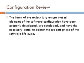 Configuration Review The intent of the review is to ensure that all elements of the software configuration have been properly developed, are cataloged, and have the necessary detail to bolster the support phase of the software life cycle. 