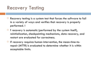 Recovery Testing Recovery testing is a system test that forces the software to fail in a variety of ways and verifies that recovery is properly performed. I f recovery is automatic (performed by the system itself), reinitialization, checkpointing mechanisms, data recovery, and restart are evaluated for correctness.  If recovery requires human intervention, the mean-time-to-repair (MTTR) is evaluated to determine whether it is within acceptable limits. 