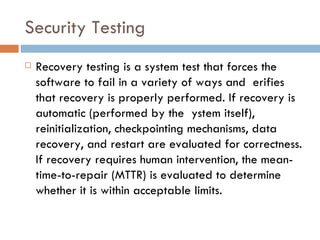 Security Testing Recovery testing is a system test that forces the software to fail in a variety of ways and  erifies that recovery is properly performed. If recovery is automatic (performed by the  ystem itself), reinitialization, checkpointing mechanisms, data recovery, and restart are evaluated for correctness. If recovery requires human intervention, the mean-time-to-repair (MTTR) is evaluated to determine whether it is within acceptable limits. 