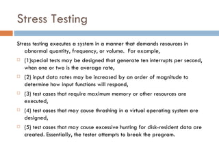 Stress Testing Stress testing executes a system in a manner that demands resources in abnormal quantity, frequency, or volume.  For example,  (1)special tests may be designed that generate ten interrupts per second, when one or two is the average rate,  (2) input data rates may be increased by an order of magnitude to determine how input functions will respond,  (3) test cases that require maximum memory or other resources are executed,  (4) test cases that may cause thrashing in a virtual operating system are designed,  (5) test cases that may cause excessive hunting for disk-resident data are created. Essentially, the tester attempts to break the program. 