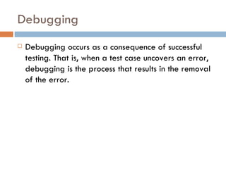 Debugging Debugging occurs as a consequence of successful testing. That is, when a test case uncovers an error, debugging is the process that results in the removal of the error. 