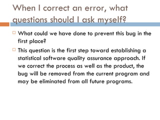 When I correct an error, what questions should I ask myself? What could we have done to prevent this bug in the first place?  This question is the first step toward establishing a statistical software quality assurance approach. If we correct the process as well as the product, the bug will be removed from the current program and may be eliminated from all future programs. 