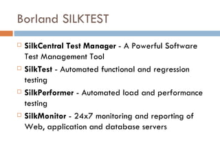 Borland SILKTEST SilkCentral Test Manager  - A Powerful Software Test Management Tool SilkTest  - Automated functional and regression testing  SilkPerformer  - Automated load and performance testing SilkMonitor  - 24x7 monitoring and reporting of Web, application and database servers 