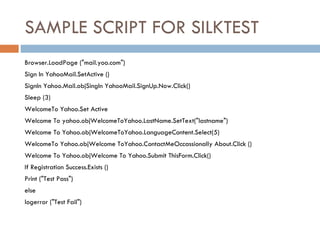 SAMPLE SCRIPT FOR SILKTEST Browser.LoadPage (&quot;mail.yoo.com&quot;)‏ Sign In YahooMail.SetActive ()‏ SignIn Yahoo.Mail.objSingIn YahooMail.SignUp.Now.Click()‏ Sleep (3)‏ WelcomeTo Yahoo.Set Active Welcome To yahoo.objWelcomeToYahoo.LastName.SetText(&quot;lastname&quot;)‏ Welcome To Yahoo.objWelcomeToYahoo.LanguageContent.Select(5)‏ WelcomeTo Yahoo.objWelcome ToYahoo.ContactMeOccassionally About.Click ()‏ Welcome To Yahoo.objWelcome To Yahoo.Submit ThisForm.Click()‏ If Registration Success.Exists ()‏ Print (&quot;Test Pass&quot;)‏ else logerror (&quot;Test Fail&quot;)‏ 