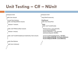 Unit Testing – C# – NUnit namespace bank { public class Account { private float balance; public void Deposit(float amount)‏ { balance+=amount; } public void Withdraw(float amount)‏ { balance-=amount; } public void TransferFunds(Account destination, float amount)‏ { } public float Balance { get{ return balance;} } } } namespace bank { using NUnit.Framework; [TestFixture] public class AccountTest { [Test] public void TransferFunds()‏ { Account source = new Account(); source.Deposit(200.00F); Account destination = new Account(); destination.Deposit(150.00F); source.TransferFunds(destination, 100.00F); Assert.AreEqual(250.00F, destination.Balance); Assert.AreEqual(100.00F, source.Balance); } } } 