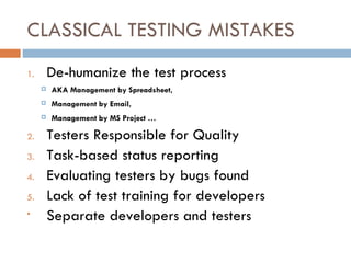 CLASSICAL TESTING MISTAKES De-humanize the test process AKA Management by Spreadsheet, Management by Email, Management by MS Project … Testers Responsible for Quality Task-based status reporting Evaluating testers by bugs found Lack of test training for developers Separate developers and testers 