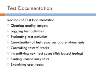 Test Documentation Reasons of Test Documentation Clearing quality targets Logging test activities Evaluating test activities Coordination of test resources and environments Controlling testers’ works Indentifying next test cases (Risk based testing)‏ Finding unnecessary tests Examining user needs 