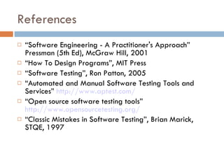 References “ Software Engineering - A Practitioner's Approach” Pressman (5th Ed), McGraw Hill, 2001 “ How To Design Programs”, MIT Press “ Software Testing”, Ron Patton, 2005 “ Automated and Manual Software Testing Tools and Services”  http://www.aptest.com/ “ Open source software testing tools”  http://www.opensourcetesting.org/   “ Classic Mistakes in Software Testing”, Brian Marick, STQE, 1997 