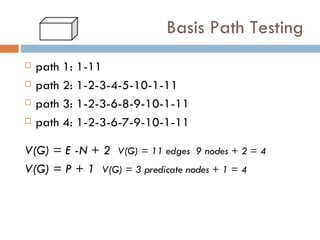 Basis Path Testing path 1: 1-11 path 2: 1-2-3-4-5-10-1-11 path 3: 1-2-3-6-8-9-10-1-11 path 4: 1-2-3-6-7-9-10-1-11 V(G) = E -N + 2   V(G) = 11 edges  9 nodes + 2 = 4 V(G) = P + 1   V(G) = 3 predicate nodes + 1 = 4 