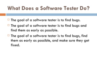 What Does a Software Tester Do? The goal of a software tester is to find bugs. The goal of a software tester is to find bugs and find them as early as possible. The goal of a software tester is to find bugs, find them as early as possible, and make sure they get fixed. 