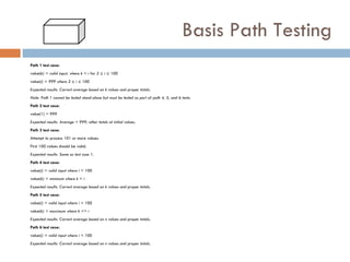 Basis Path Testing Path 1 test case: value( k) = valid input, where k < i for 2 ≤ i ≤ 100 value( i) = 999 where 2 ≤ i ≤ 100 Expected results: Correct average based on k values and proper totals. Note: Path 1 cannot be tested stand-alone but must be tested as part of path 4, 5, and  6 tests. Path 2 test case: value(1) = 999 Expected results: Average = 999; other totals at initial values. Path 3 test case: Attempt to process 101 or more values. First 100 values should be valid. Expected results: Same as test case 1. Path 4 test case: value( i) = valid input where i < 100 value( k) < minimum where k < i Expected results: Correct average based on k values and proper totals. Path 5 test case: value( i) = valid input where i < 100 value( k) > maximum where k <= i Expected results: Correct average based on n values and proper totals. Path 6 test case: value( i) = valid input where i < 100 Expected results: Correct average based on n values and proper totals. 
