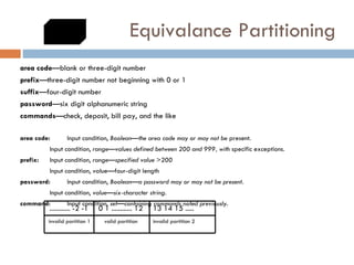 Equivalance Partitioning area code —blank or three-digit number prefix —three-digit number not beginning with 0 or 1 suffix —four-digit number password —six digit alphanumeric string commands —check, deposit, bill pay, and the like area code:  Input condition,  Boolean—the area code may or may not be  present. Input condition,  range—values defined between 200 and 999, with  specific exceptions. prefix:  Input condition,  range—specified value >200 Input condition, value—four-digit length password:  Input condition,  Boolean—a password may or may not be present. Input condition,  value—six-character string. command:  Input condition,  set—containing commands noted previously. ............ -2 -1  0 1 ............ 12  13 14 15 .....  invalid partition 1  valid partition  invalid partition 2 