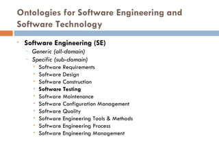 Ontologies for Software Engineering and Software Technology Software Engineering (SE)‏ Generic (all-domain)‏ Specific (sub-domain)‏ Software Requirements Software Design Software Construction Software Testing Software Maintenance Software Configuration Management Software Quality Software Engineering Tools & Methods Software Engineering Process Software Engineering Management 