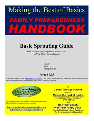 Making the Best of Basics
FAMILY PREPAREDNESS
HANDBOOK
Basic Sprouting Guide
How to Grow Fresh Vegetables Year-‗Round
In Your Own Kitchen Garden
• Easily
• Quickly
• Inexpensively
Price $7.95
Adapted from the 11
th
Edition of Making the Best of Basics. Links, unless specified otherwise, are for educational purposes only and
are not recommendations or endorsements of any product, company, or service.
For more information and products about emergency prepa-
redness and food storage, go to our websites:
http://www.homefoodstoragesupplies.com
http://www.everythingprepared.com
by
James Talmage Stevens
Author of
Making the Best of Basics
Family Preparedness Handbook
(11th Edition)
And
Don’t Get Caught
With Your Pantry Down!
How to Find Preparedness Resources
for the Unexpected and Expected
 