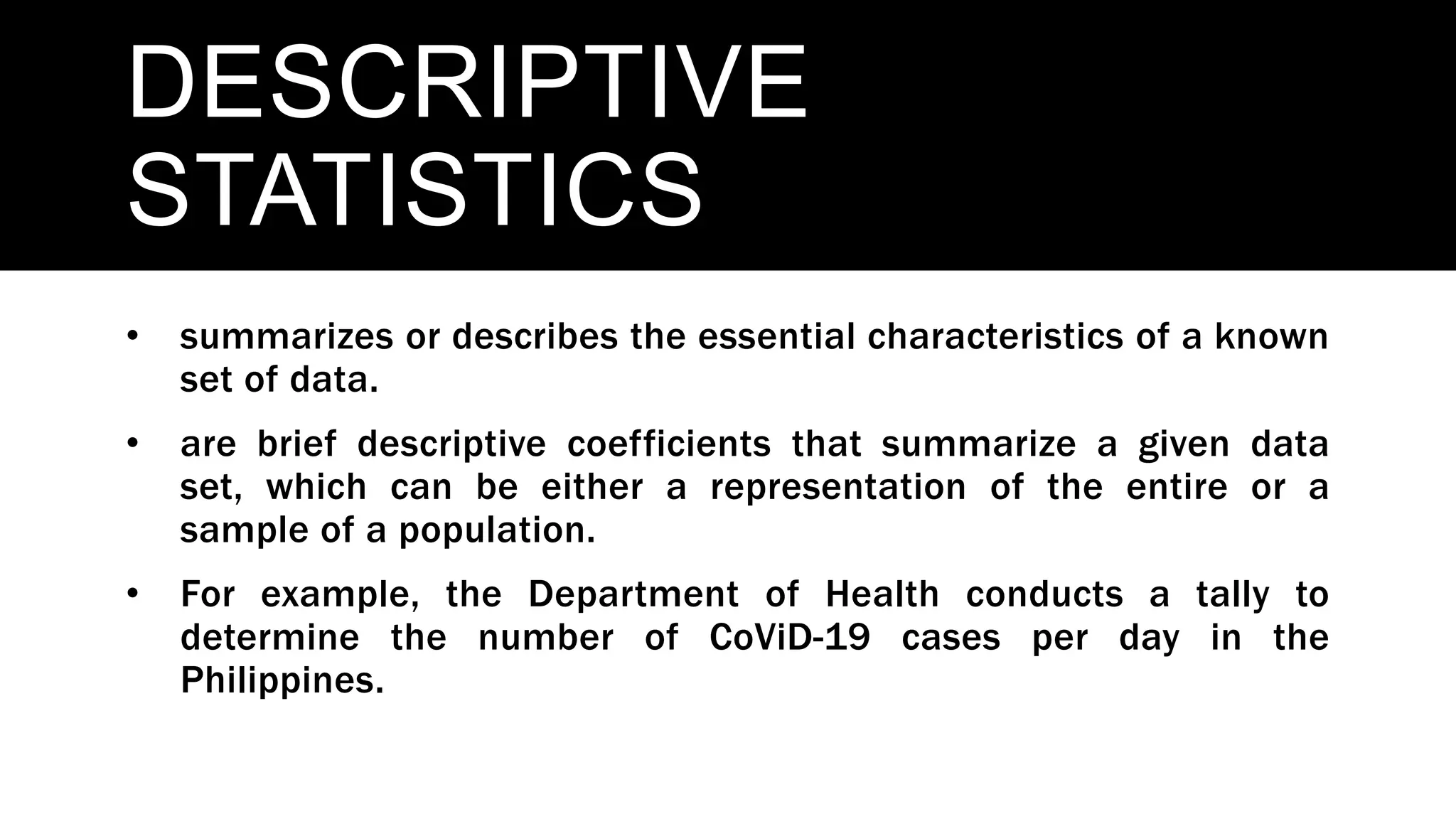 DESCRIPTIVE
STATISTICS
• summarizes or describes the essential characteristics of a known
set of data.
• are brief descriptive coefficients that summarize a given data
set, which can be either a representation of the entire or a
sample of a population.
• For example, the Department of Health conducts a tally to
determine the number of CoViD-19 cases per day in the
Philippines.
 