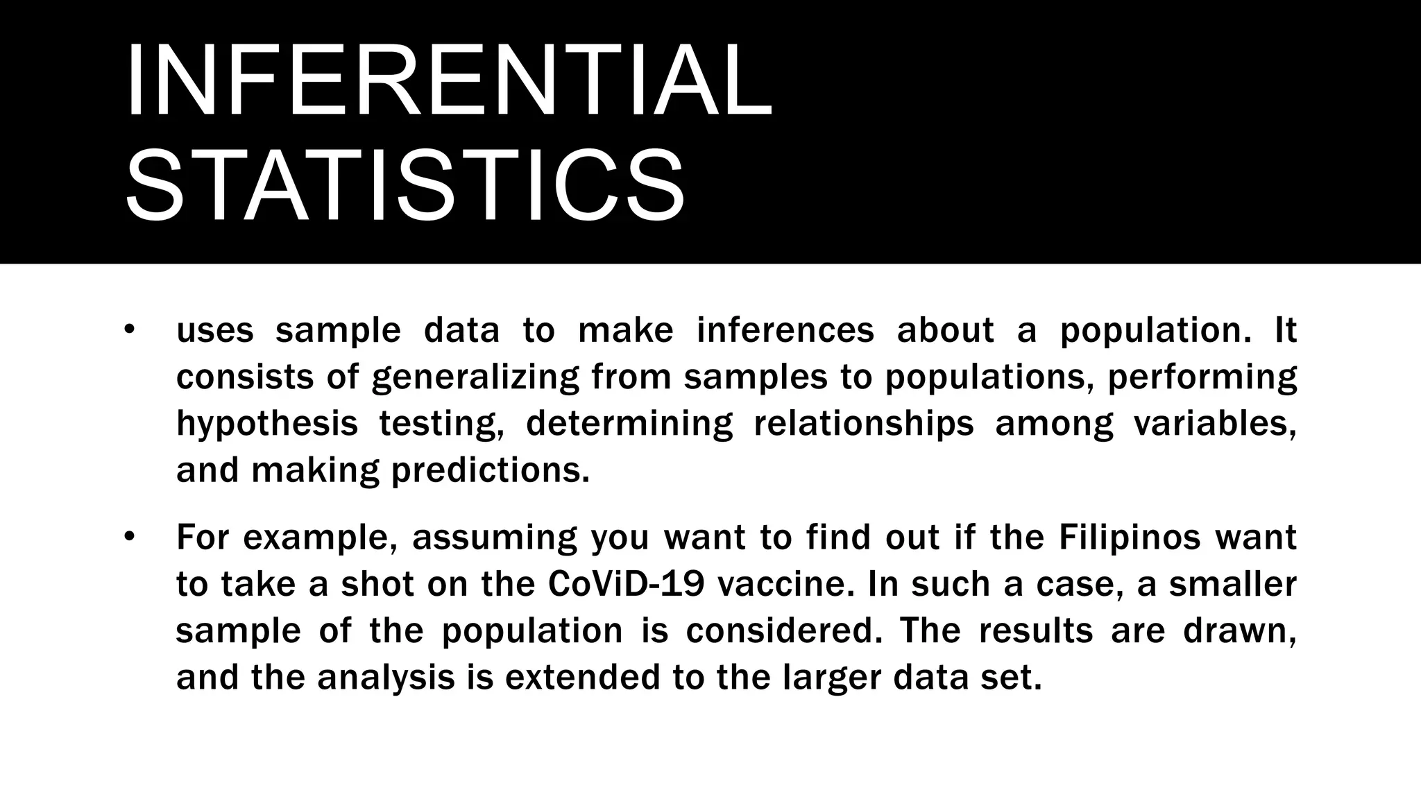 INFERENTIAL
STATISTICS
• uses sample data to make inferences about a population. It
consists of generalizing from samples to populations, performing
hypothesis testing, determining relationships among variables,
and making predictions.
• For example, assuming you want to find out if the Filipinos want
to take a shot on the CoViD-19 vaccine. In such a case, a smaller
sample of the population is considered. The results are drawn,
and the analysis is extended to the larger data set.
 
