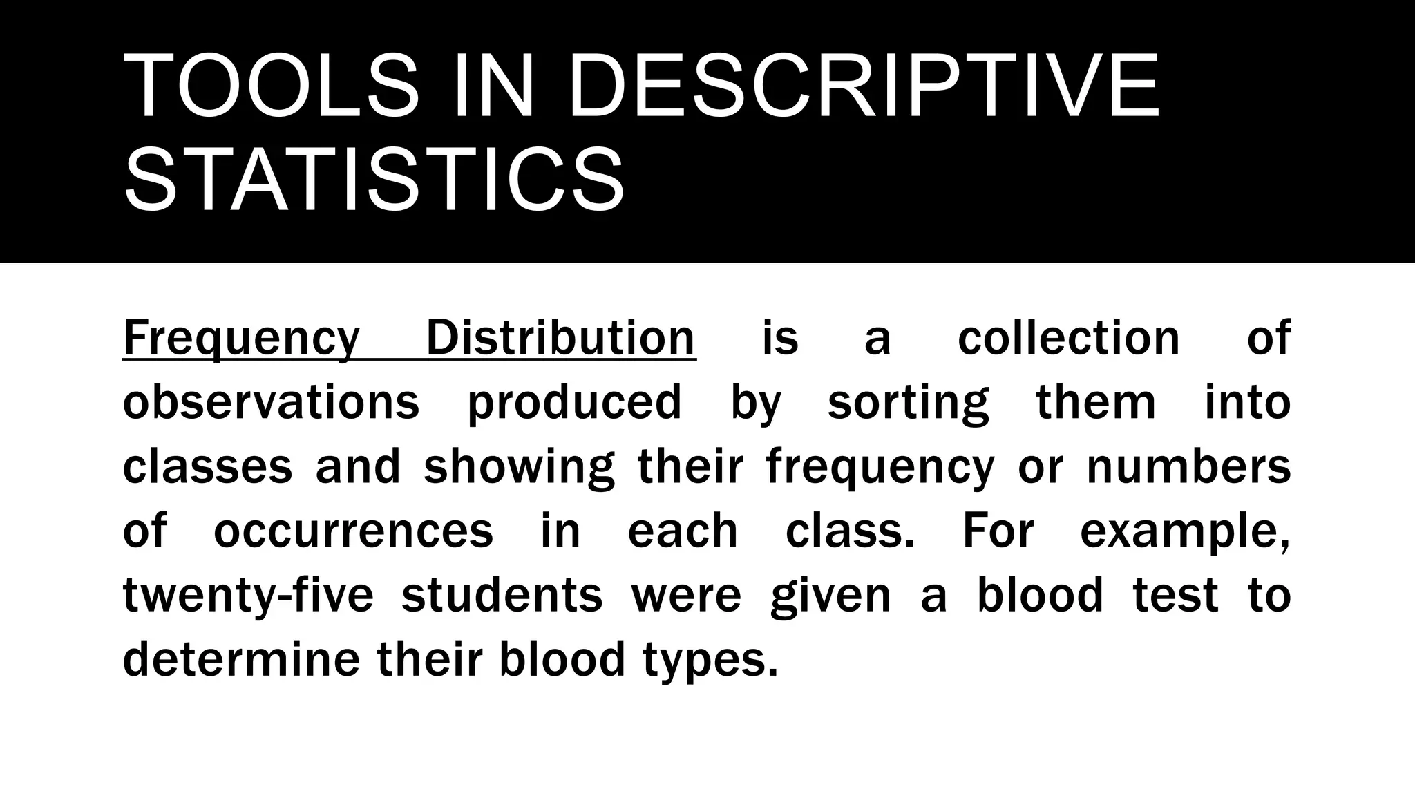 TOOLS IN DESCRIPTIVE
STATISTICS
Frequency Distribution is a collection of
observations produced by sorting them into
classes and showing their frequency or numbers
of occurrences in each class. For example,
twenty-five students were given a blood test to
determine their blood types.
 