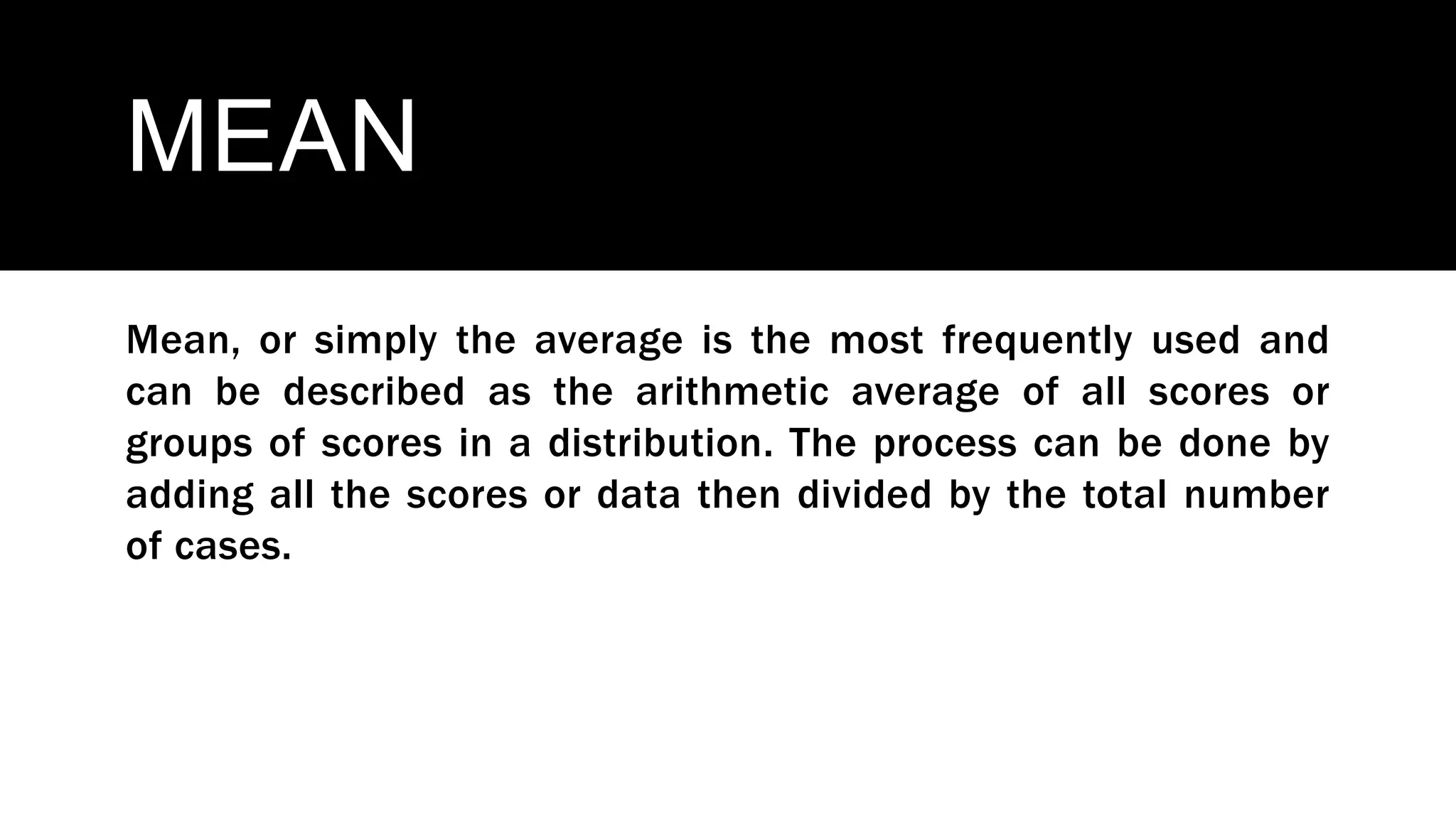 MEAN
Mean, or simply the average is the most frequently used and
can be described as the arithmetic average of all scores or
groups of scores in a distribution. The process can be done by
adding all the scores or data then divided by the total number
of cases.
 