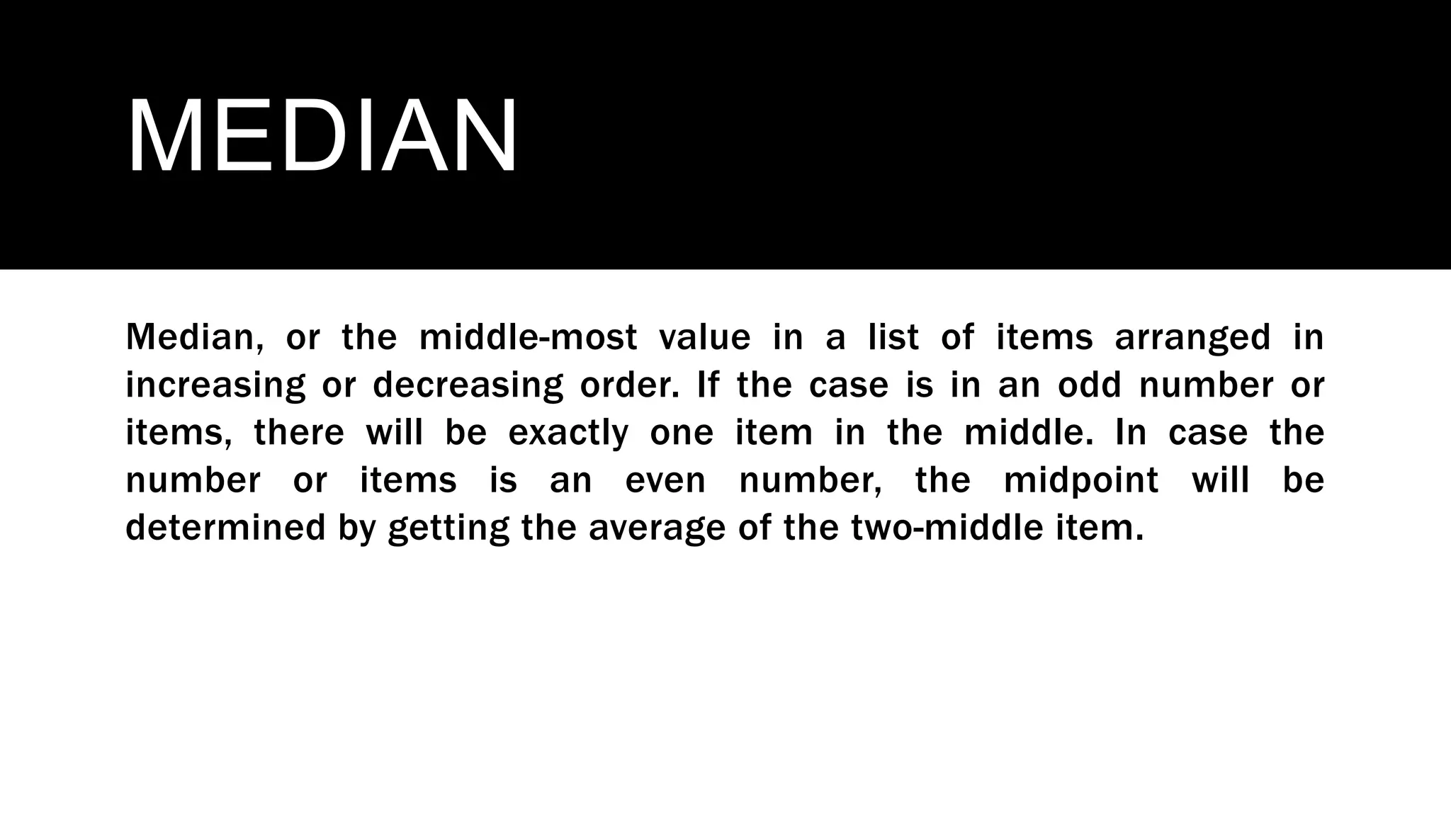 MEDIAN
Median, or the middle-most value in a list of items arranged in
increasing or decreasing order. If the case is in an odd number or
items, there will be exactly one item in the middle. In case the
number or items is an even number, the midpoint will be
determined by getting the average of the two-middle item.
 